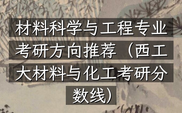 材料科学与工程专业考研方向推荐(西工大材料与化工考研分数线)