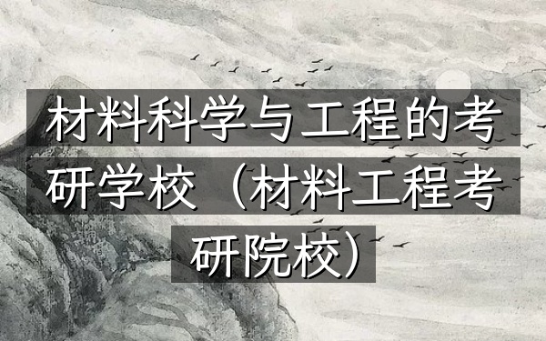 材料科学与工程的考研学校(材料工程考研院校)
