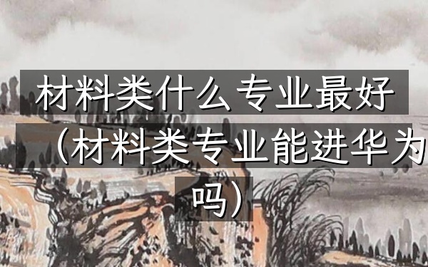 材料类什么专业最好(材料类专业能进华为吗)