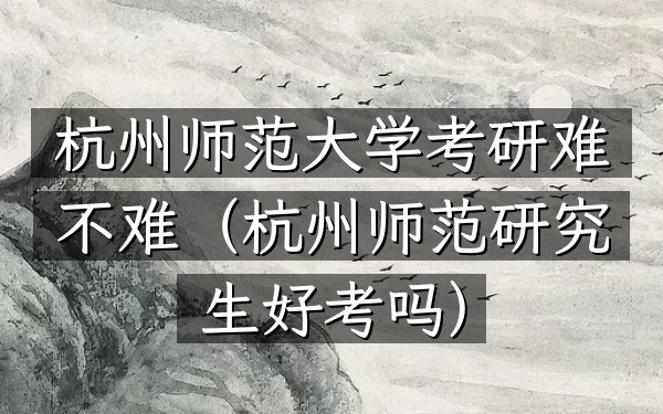 杭州师范大学考研难不难(杭州师范研究生好考吗)
