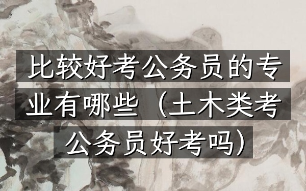 比较好考公务员的专业有哪些(土木类考公务员好考吗)