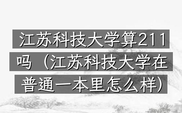 江苏科技大学算211吗(江苏科技大学在普通一本里怎么样)