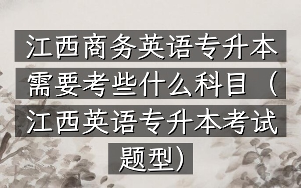 江西商务英语专升本需要考些什么科目(江西英语专升本考试题型)