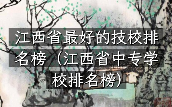 江西省最好的技校排名榜（江西省中专学校排名榜）