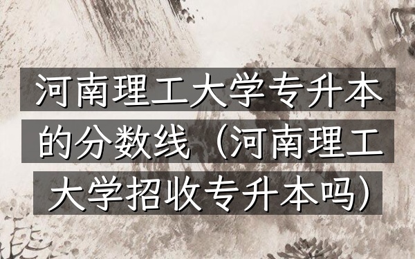 河南理工大学专升本的分数线(河南理工大学招收专升本吗)