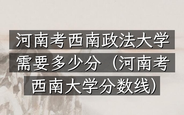 河南考西南政法大学需要多少分(河南考西南大学分数线)
