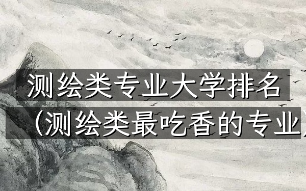 测绘类专业大学排名(测绘类最吃香的专业)