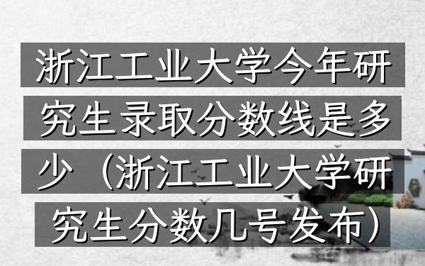 浙江工业大学今年研究生录取分数线是多少(浙江工业大学研究生分数几号发布)