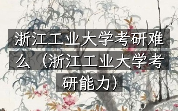 浙江工业大学考研难么(浙江工业大学考研能力)