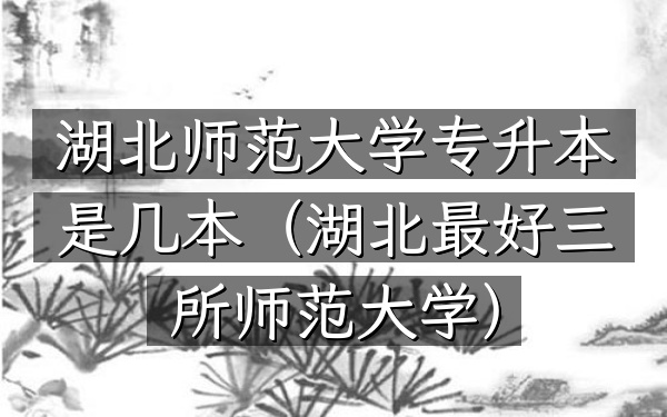 湖北师范大学专升本是几本(湖北最好三所师范大学)