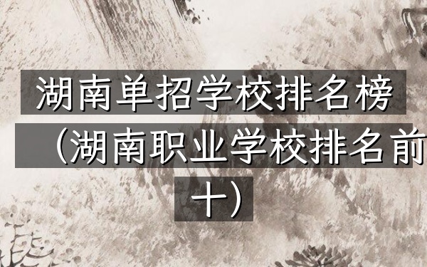 湖南单招学校排名榜（湖南职业学校排名前十）