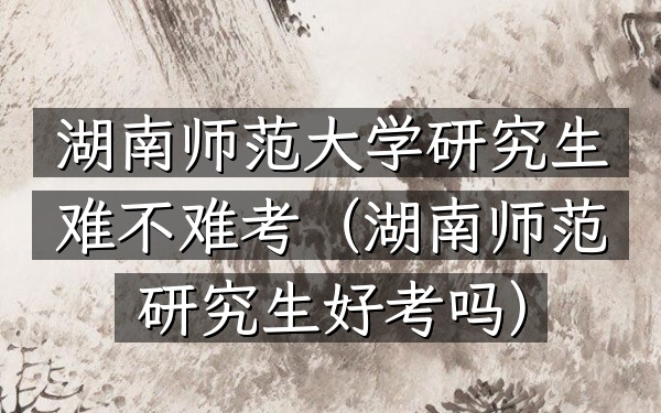 湖南师范大学研究生难不难考(湖南师范研究生好考吗)