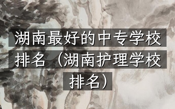 湖南最好的中专学校排名（湖南护理学校排名）