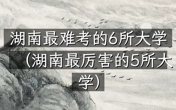 湖南最难考的6所大学(湖南最厉害的5所大学)