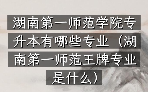 湖南第一师范学院专升本有哪些专业(湖南第一师范王牌专业是什么)