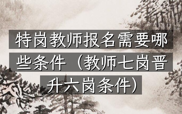 特岗教师报名需要哪些条件(教师七岗晋升六岗条件)