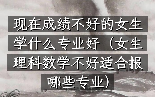 现在成绩不好的女生学什么专业好(女生理科数学不好适合报哪些专业)