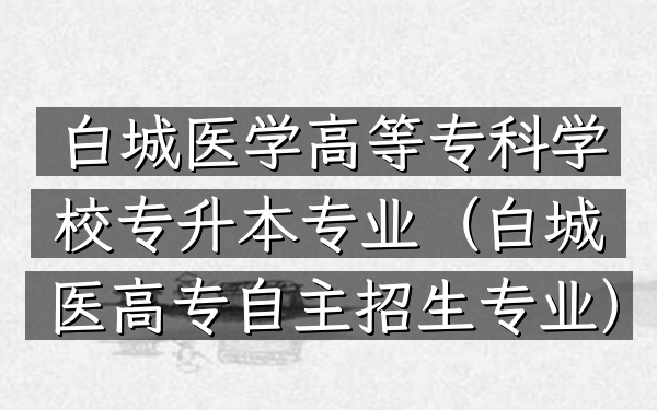 白城医学高等专科学校专升本专业(白城医高专自主招生专业)