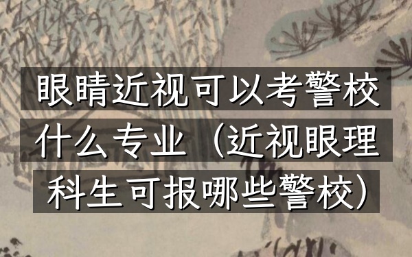 眼睛近视可以考警校什么专业(近视眼理科生可报哪些警校)