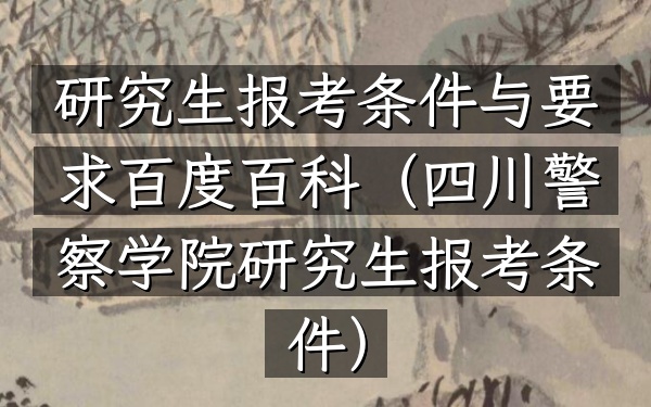 研究生报考条件与要求百度百科(四川警察学院研究生报考条件)