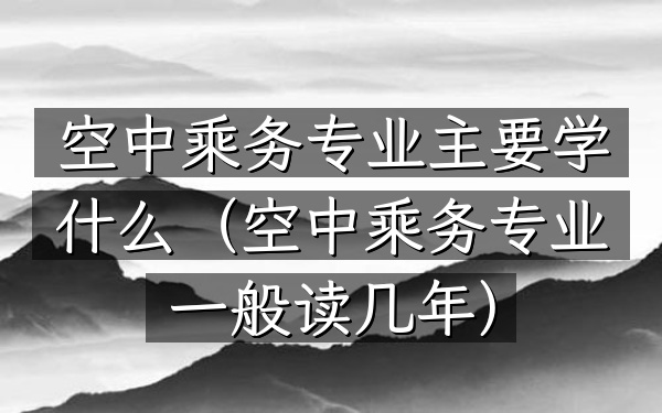空中乘务专业主要学什么(空中乘务专业一般读几年)