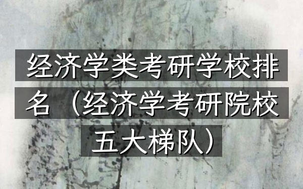 经济学类考研学校排名(经济学考研院校五大梯队)