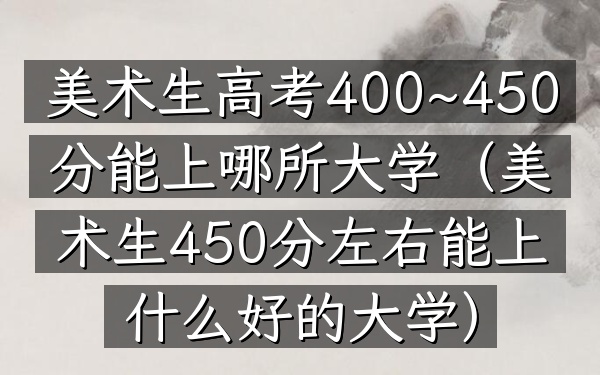 美术生高考400~450分能上哪所大学(美术生450分左右能上什么好的大学)