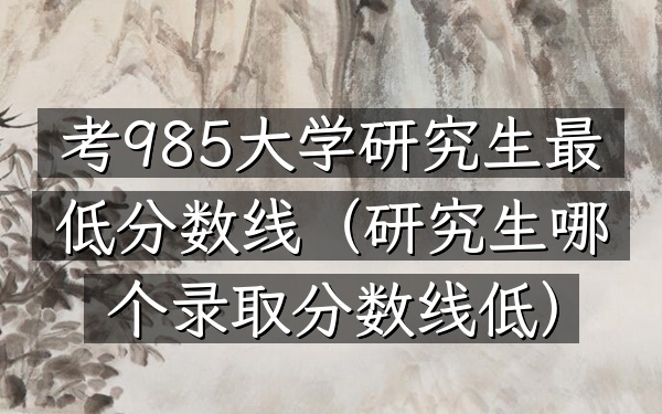 考985大学研究生最低分数线(研究生哪个录取分数线低)