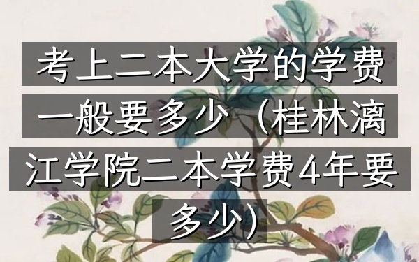 考上二本大学的学费一般要多少(桂林漓江学院二本学费4年要多少)