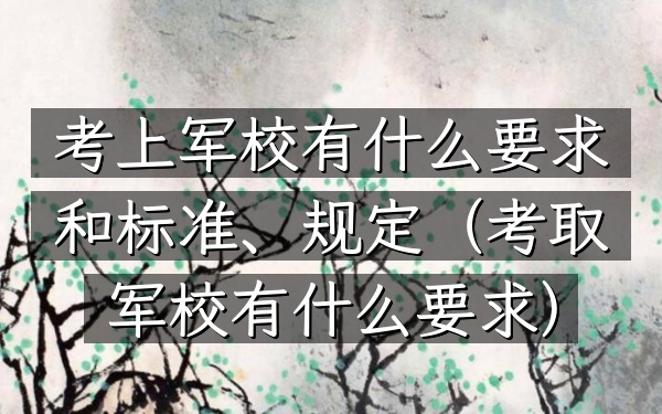 考上军校有什么要求和标准、规定(考取军校有什么要求)