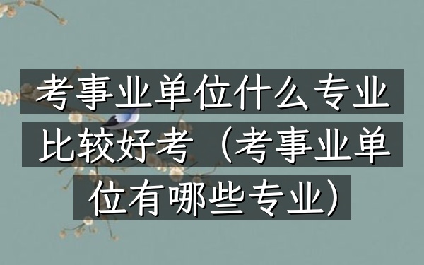 考事业单位什么专业比较好考(考事业单位有哪些专业)