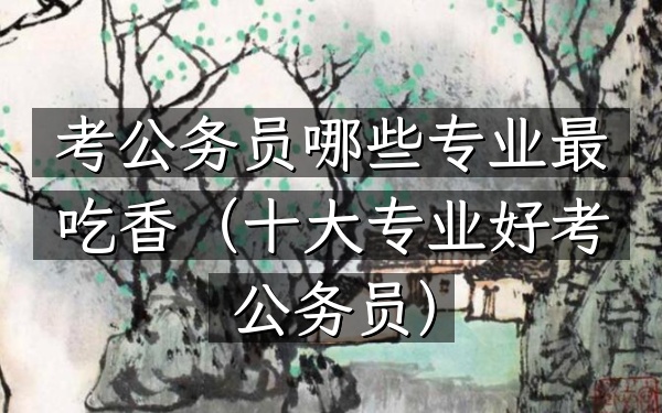 考公务员哪些专业最吃香(十大专业好考公务员)