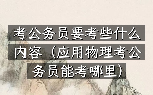 考公务员要考些什么内容(应用物理考公务员能考哪里)