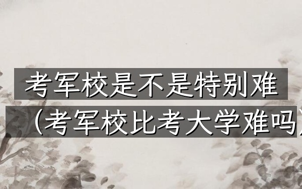 考军校是不是特别难(考军校比考大学难吗)