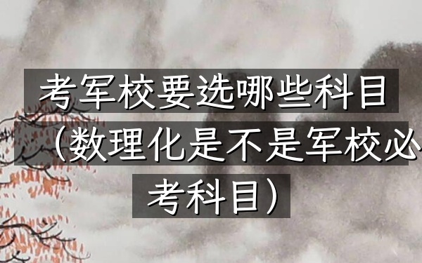 考军校要选哪些科目(数理化是不是军校必考科目)
