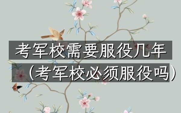 考军校需要服役几年(考军校必须服役吗)