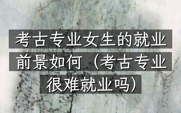 考古专业女生的就业前景如何(考古专业很难就业吗)