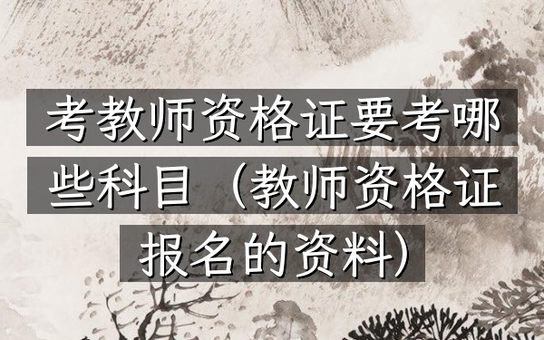 考教师资格证要考哪些科目(教师资格证报名的资料)