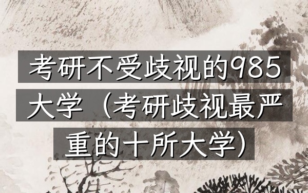 考研不受歧视的985大学(考研歧视最严重的十所大学)