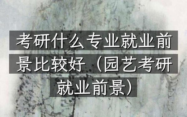 考研什么专业就业前景比较好(园艺考研就业前景)