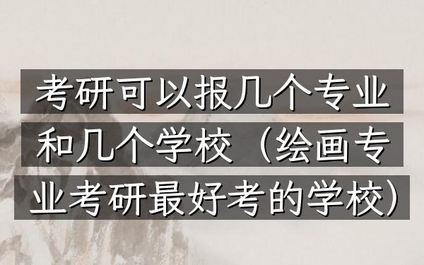 考研可以报几个专业和几个学校(绘画专业考研最好考的学校)