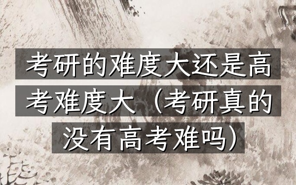 考研的难度大还是高考难度大(考研真的没有高考难吗)