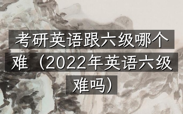 考研英语跟六级哪个难(2022年英语六级难吗)