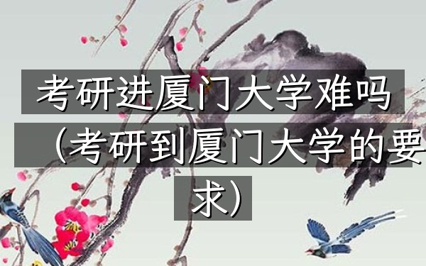 考研进厦门大学难吗(考研到厦门大学的要求)