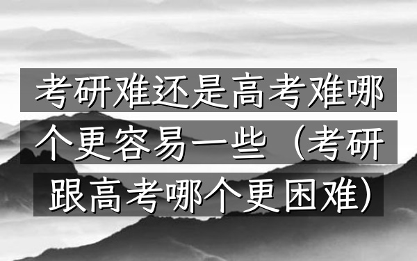 考研难还是高考难 哪个更容易一些(考研跟高考哪个更困难)
