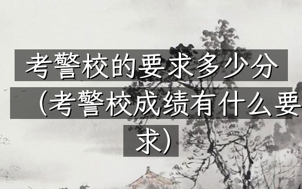 考警校的要求多少分(考警校成绩有什么要求)
