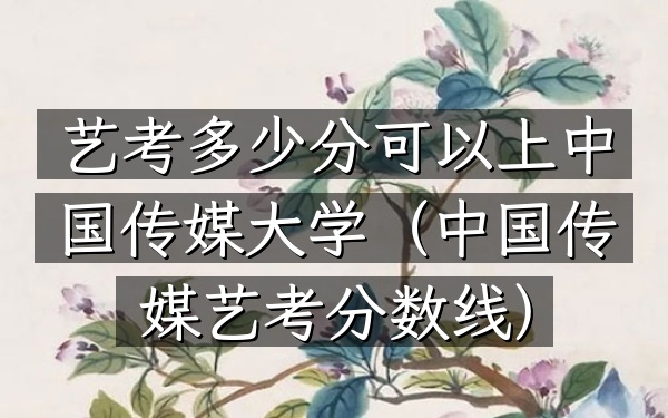 艺考多少分可以上中国传媒大学(中国传媒艺考分数线)