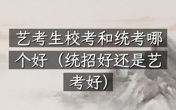 艺考生校考和统考哪个好(统招好还是艺考好)