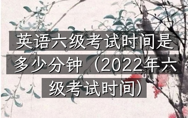 英语六级考试时间是多少分钟(2022年六级考试时间)
