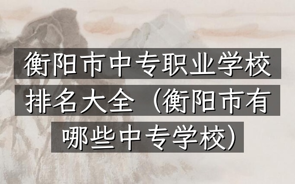 衡阳市中专职业学校排名大全（衡阳市有哪些中专学校）